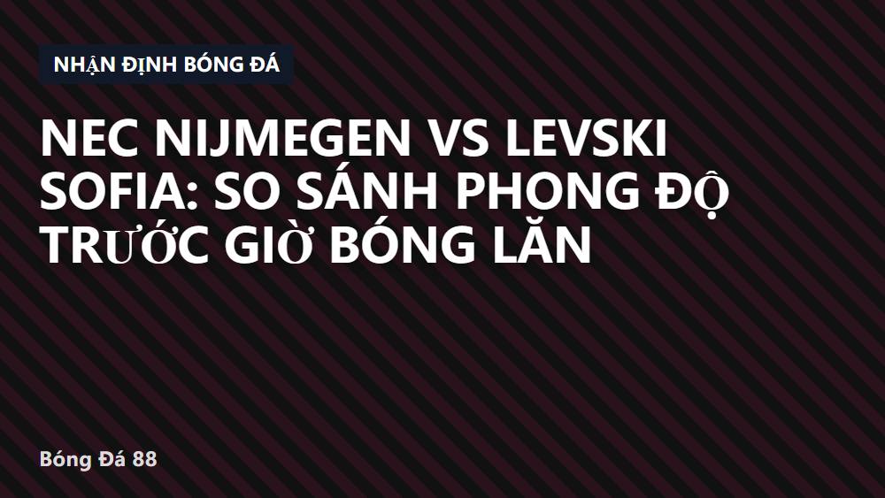 NEC Nijmegen vs Levski Sofia: So sánh phong độ trước giờ bóng lăn